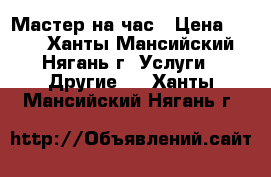 Мастер на час › Цена ­ 100 - Ханты-Мансийский, Нягань г. Услуги » Другие   . Ханты-Мансийский,Нягань г.